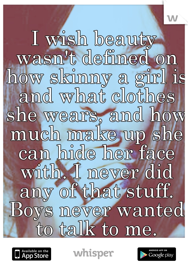 I wish beauty wasn't defined on how skinny a girl is and what clothes she wears, and how much make up she can hide her face with. I never did any of that stuff. Boys never wanted to talk to me.