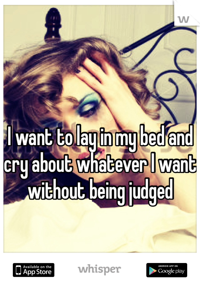 I want to lay in my bed and cry about whatever I want without being judged 