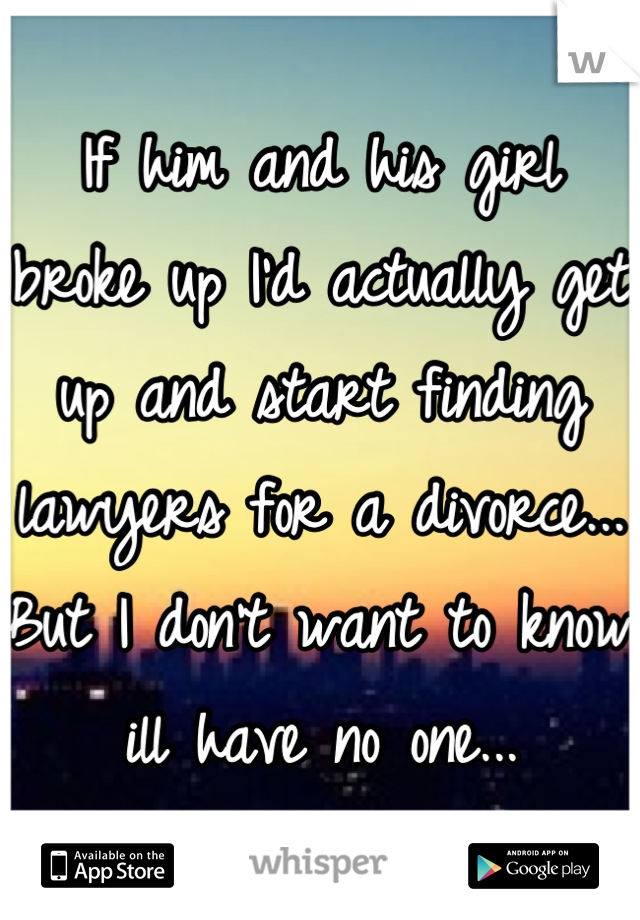 If him and his girl broke up I'd actually get up and start finding lawyers for a divorce... But I don't want to know ill have no one...