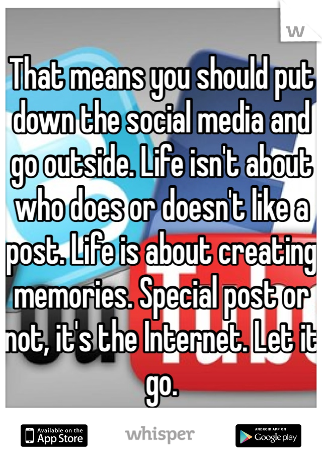 That means you should put down the social media and go outside. Life isn't about who does or doesn't like a post. Life is about creating memories. Special post or not, it's the Internet. Let it go.