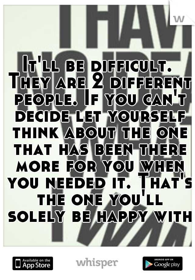 It'll be difficult. They are 2 different people. If you can't decide let yourself think about the one that has been there more for you when you needed it. That's the one you'll solely be happy with.