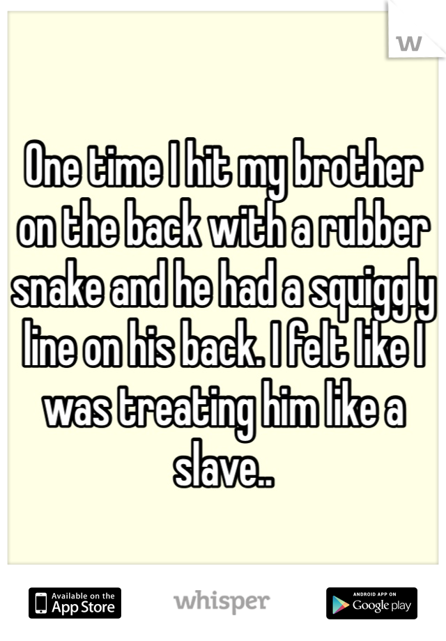 One time I hit my brother on the back with a rubber snake and he had a squiggly line on his back. I felt like I was treating him like a slave..