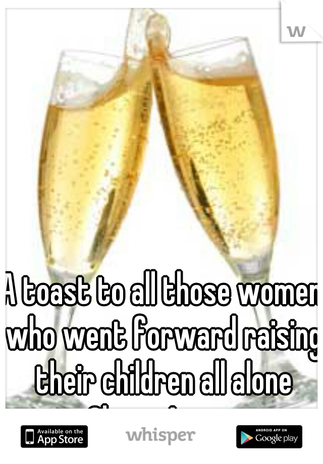 A toast to all those women who went forward raising their children all alone Cheers!



