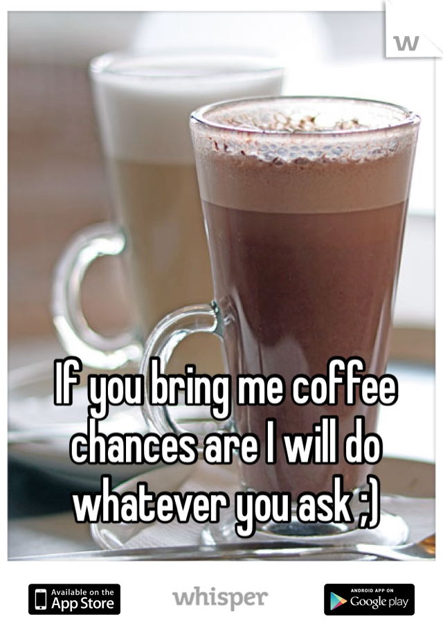 If you bring me coffee chances are I will do whatever you ask ;)