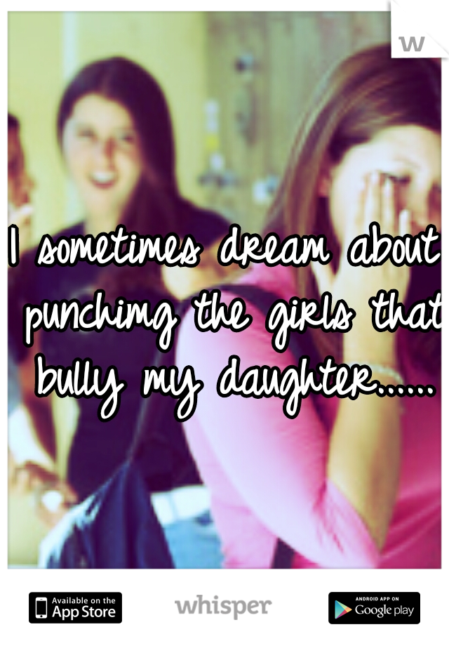 I sometimes dream about punchimg the girls that bully my daughter......