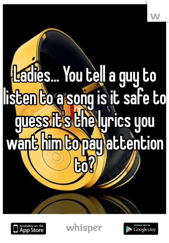 Ladies... You tell a guy to listen to a song is it safe to guess it's the lyrics you want him to pay attention to? 