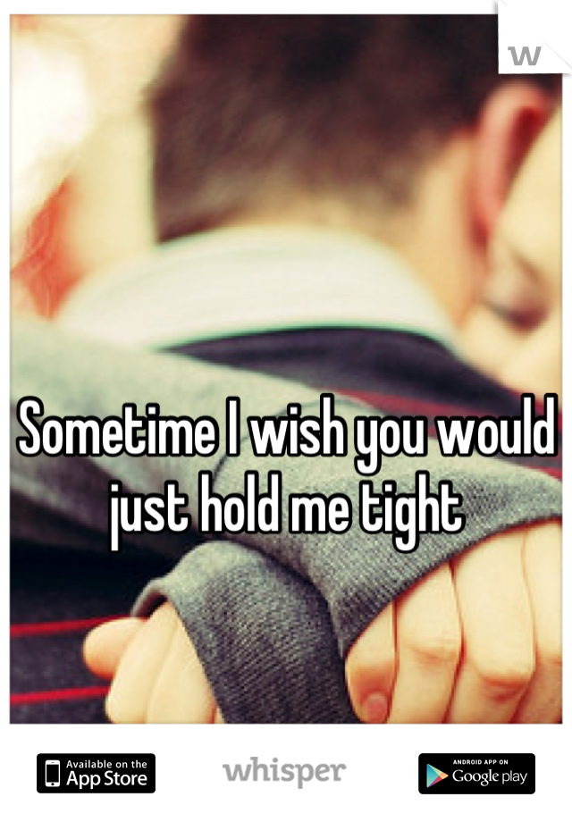 Sometime I wish you would just hold me tight