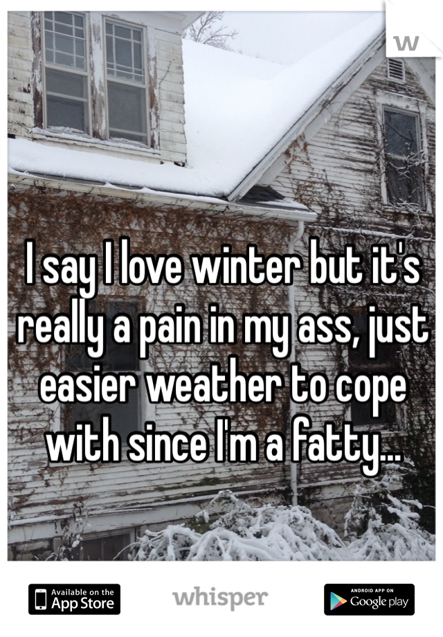 I say I love winter but it's really a pain in my ass, just easier weather to cope with since I'm a fatty...