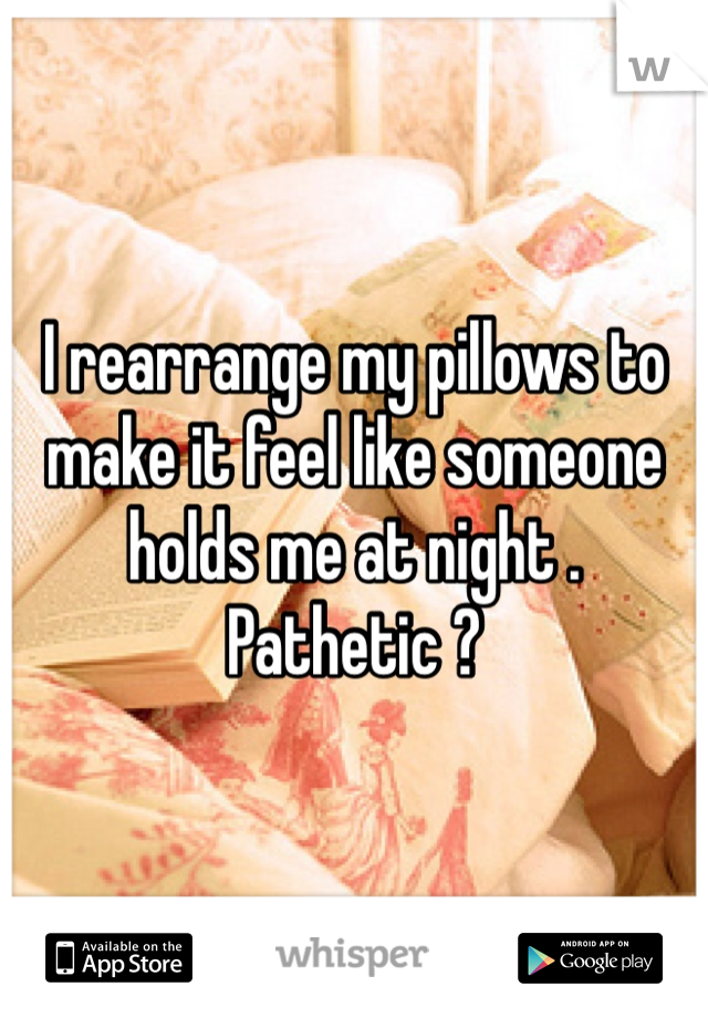 I rearrange my pillows to make it feel like someone holds me at night . Pathetic ?