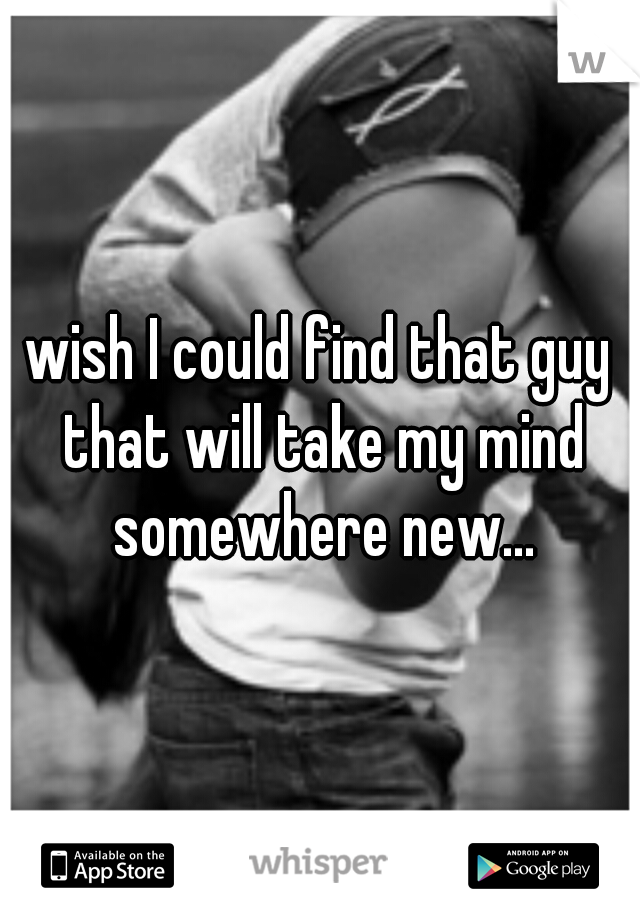 wish I could find that guy that will take my mind somewhere new...