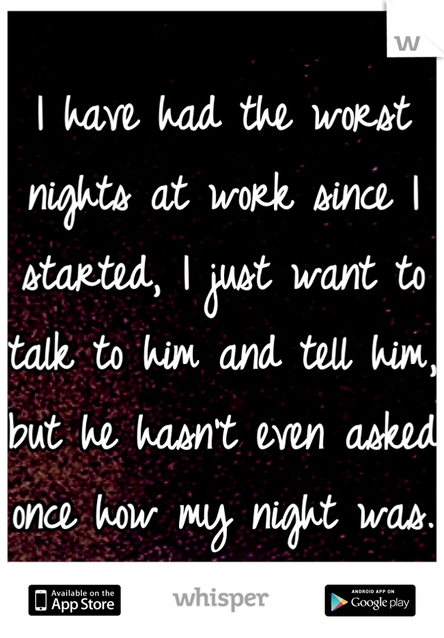 I have had the worst nights at work since I started, I just want to talk to him and tell him, but he hasn't even asked once how my night was. 