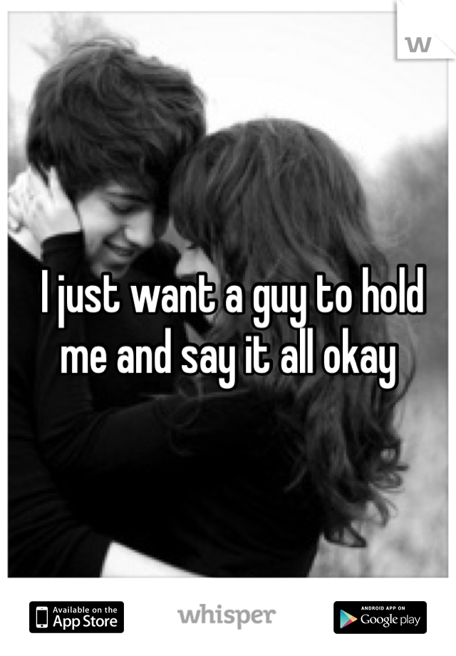  I just want a guy to hold me and say it all okay 