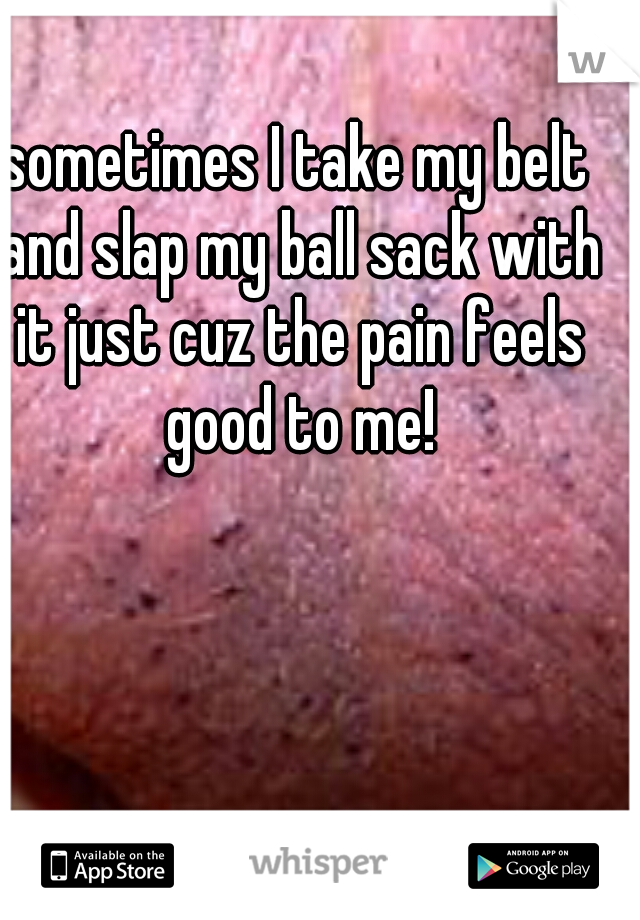 sometimes I take my belt and slap my ball sack with it just cuz the pain feels good to me!