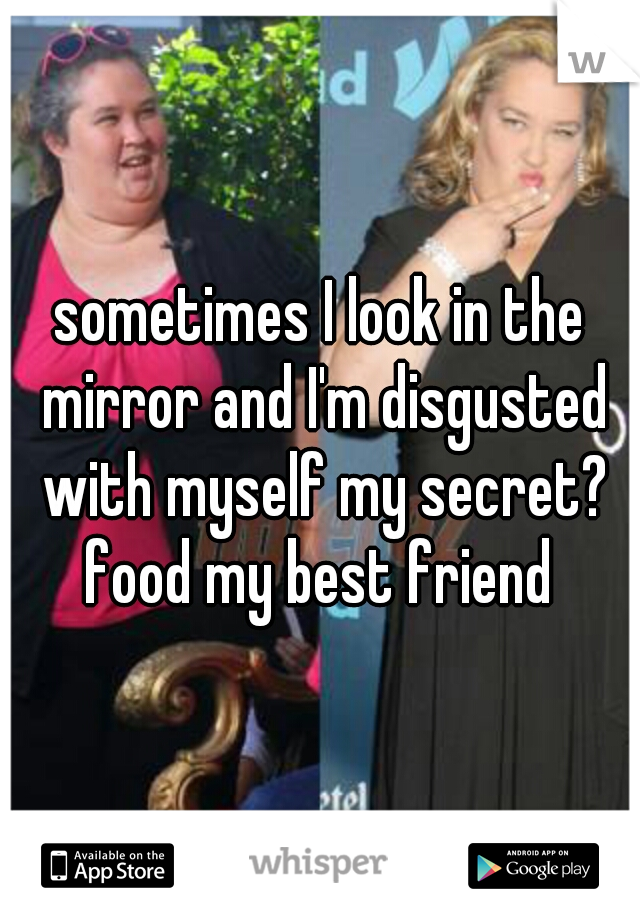 sometimes I look in the mirror and I'm disgusted with myself my secret? food my best friend 