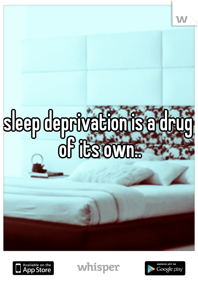 sleep deprivation is a drug of its own..