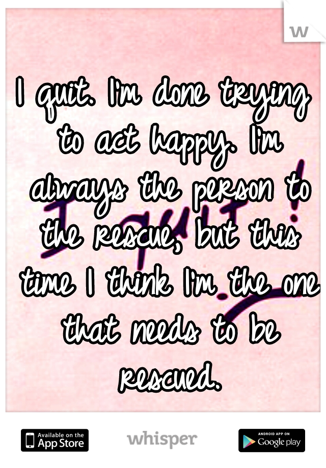 I quit. I'm done trying to act happy. I'm always the person to the rescue, but this time I think I'm the one that needs to be rescued.