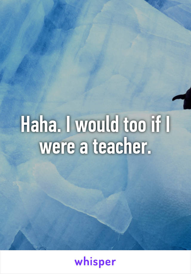 Haha. I would too if I were a teacher.