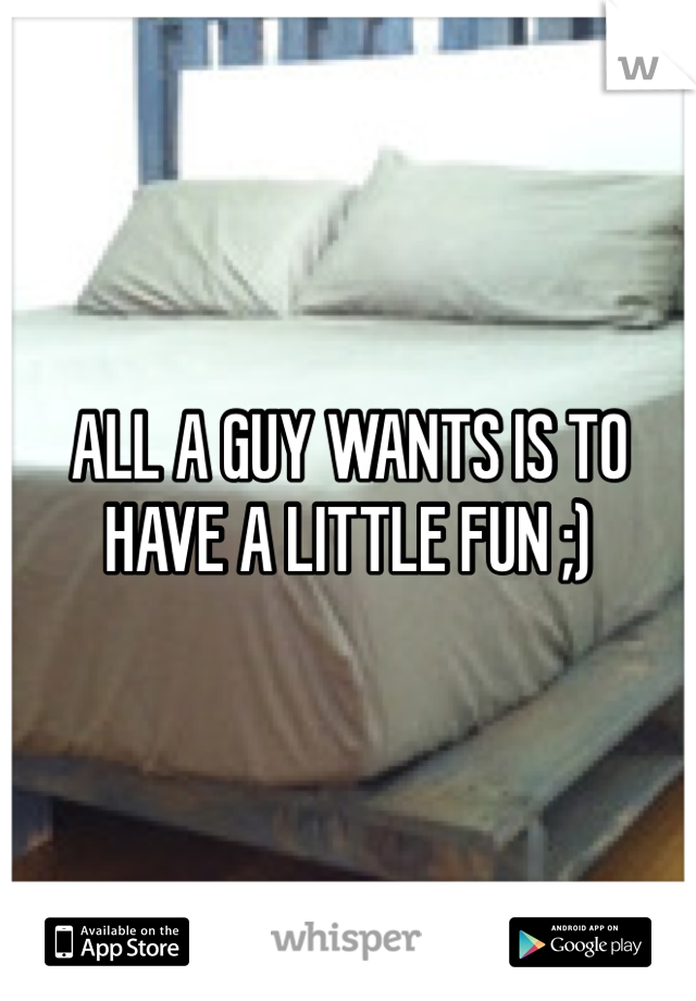 ALL A GUY WANTS IS TO HAVE A LITTLE FUN ;)