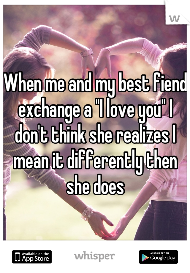 When me and my best fiend exchange a "I love you" I don't think she realizes I mean it differently then she does