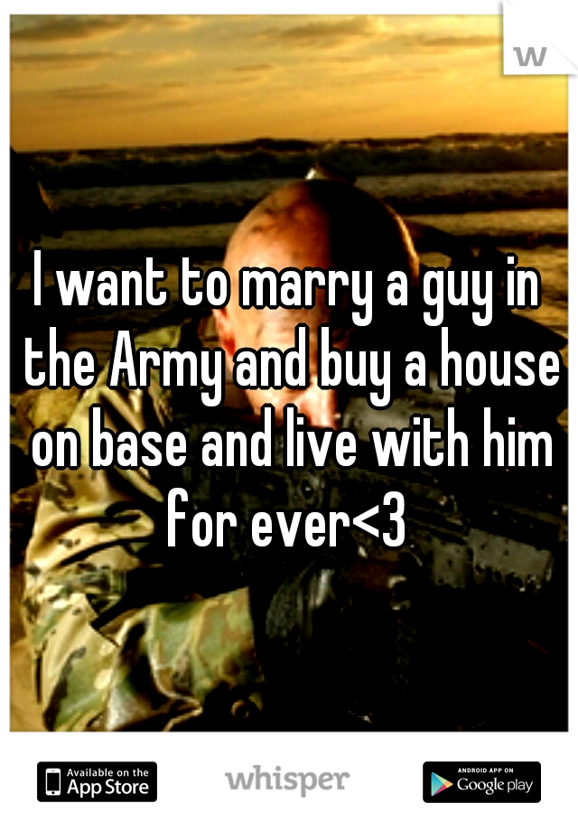 I want to marry a guy in the Army and buy a house on base and live with him for ever<3 