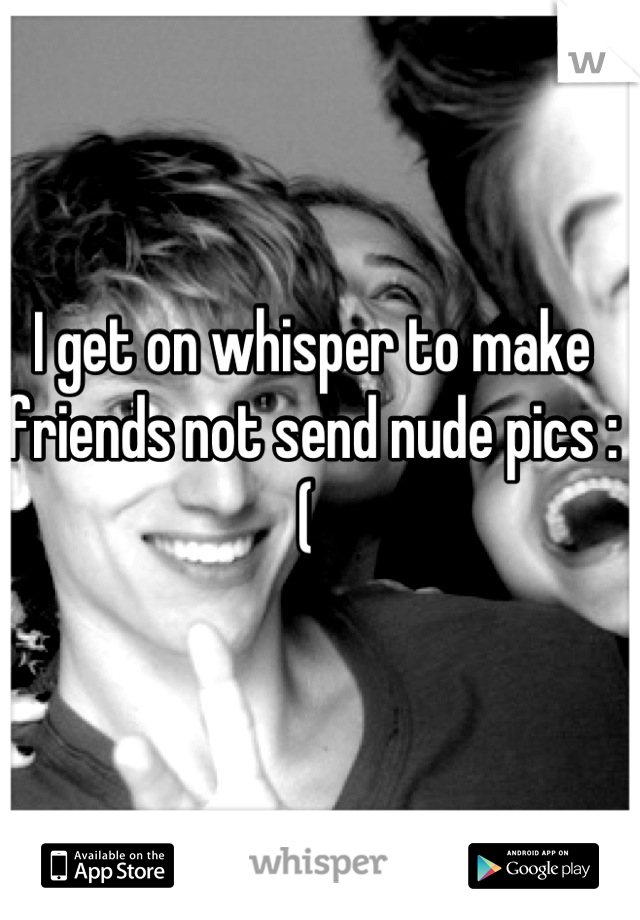 I get on whisper to make friends not send nude pics :( 