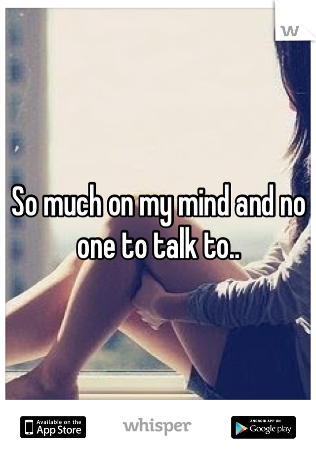 So much on my mind and no one to talk to..