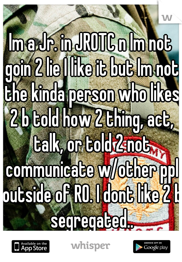 Im a Jr. in JROTC n Im not goin 2 lie I like it but Im not the kinda person who likes 2 b told how 2 thing, act, talk, or told 2 not communicate w/other ppl outside of RO. I dont like 2 b segregated..