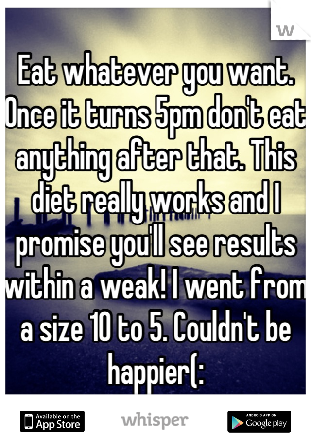 Eat whatever you want. 
Once it turns 5pm don't eat anything after that. This diet really works and I promise you'll see results within a weak! I went from a size 10 to 5. Couldn't be happier(: