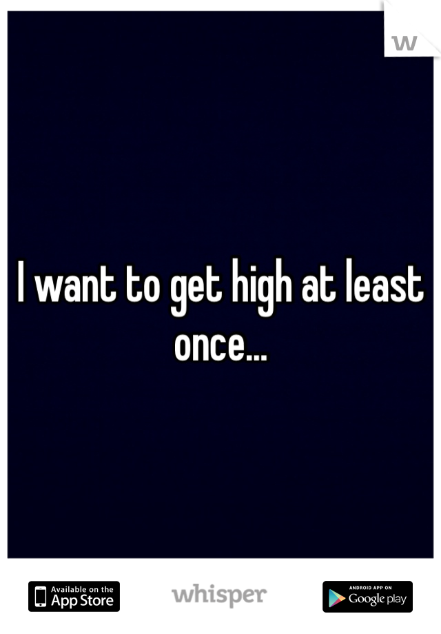 I want to get high at least once...