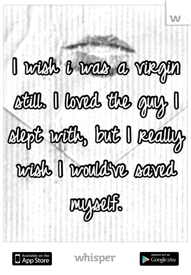 I wish i was a virgin still. I loved the guy I slept with, but I really wish I would've saved myself.