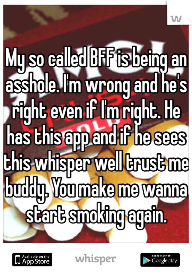 My so called BFF is being an asshole. I'm wrong and he's right even if I'm right. He has this app and if he sees this whisper well trust me buddy. You make me wanna start smoking again.