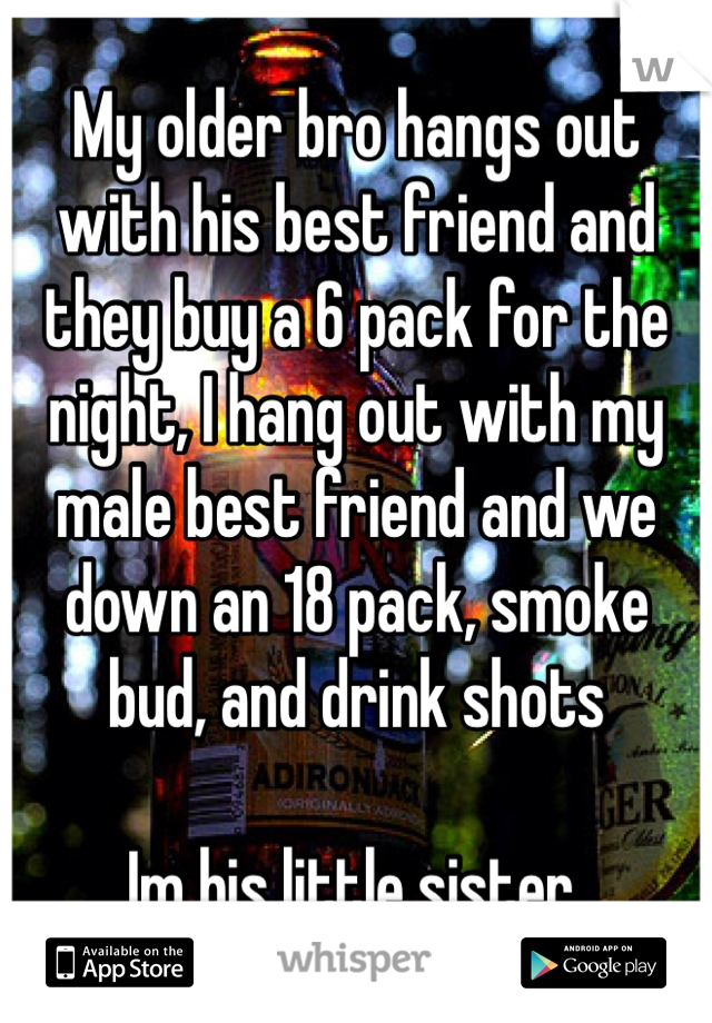 My older bro hangs out with his best friend and they buy a 6 pack for the night, I hang out with my male best friend and we down an 18 pack, smoke bud, and drink shots

Im his little sister. 