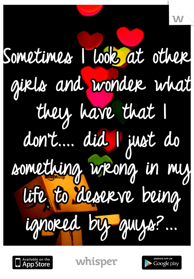 Sometimes I look at other girls and wonder what they have that I don't.... did I just do something wrong in my life to deserve being ignored by guys?...