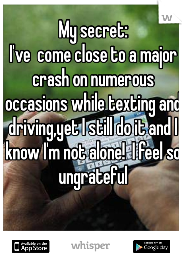 My secret:
I've  come close to a major crash on numerous occasions while texting and driving,yet I still do it and I know I'm not alone!  I feel so ungrateful 