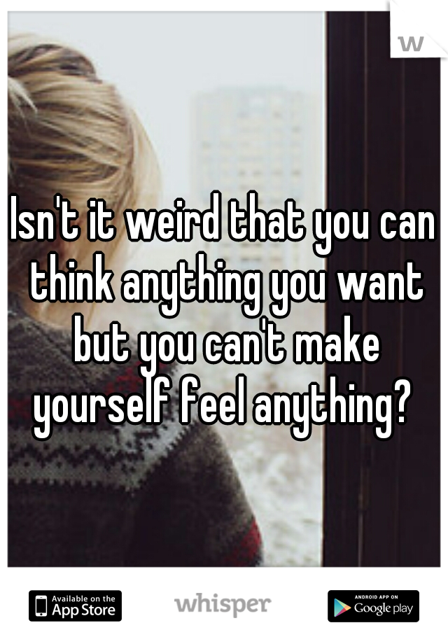 Isn't it weird that you can think anything you want but you can't make yourself feel anything? 