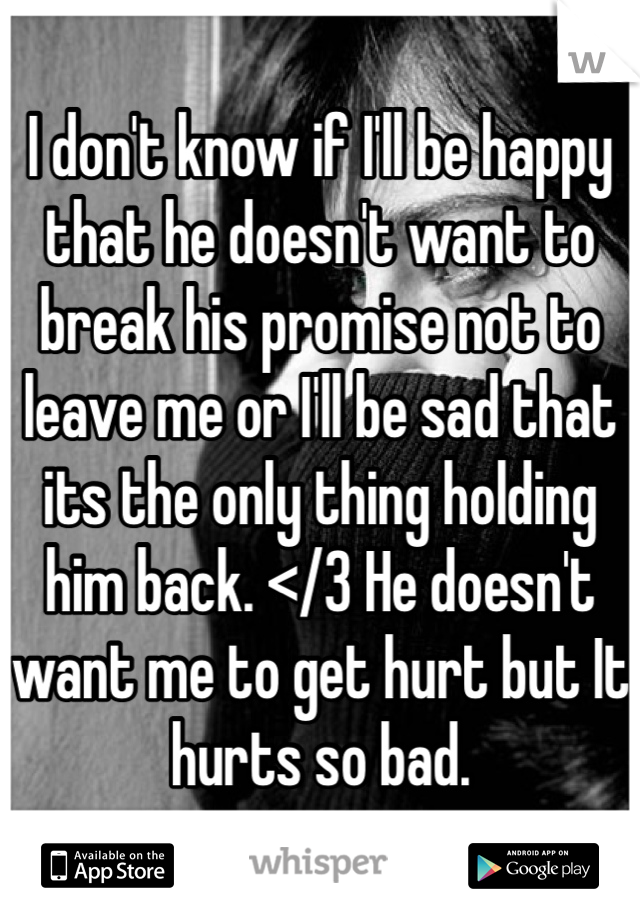 I don't know if I'll be happy that he doesn't want to break his promise not to leave me or I'll be sad that its the only thing holding him back. </3 He doesn't want me to get hurt but It hurts so bad.