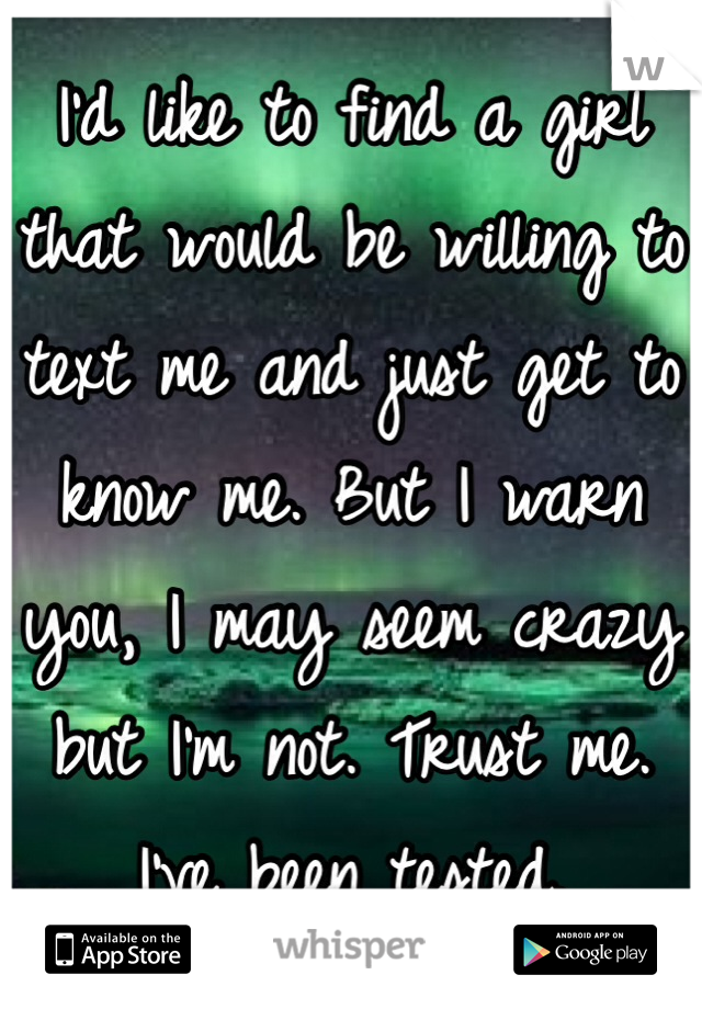 I'd like to find a girl that would be willing to text me and just get to know me. But I warn you, I may seem crazy but I'm not. Trust me. I've been tested. 