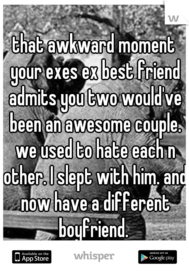 that awkward moment your exes ex best friend admits you two would've been an awesome couple. we used to hate each n other. I slept with him. and now have a different boyfriend. 