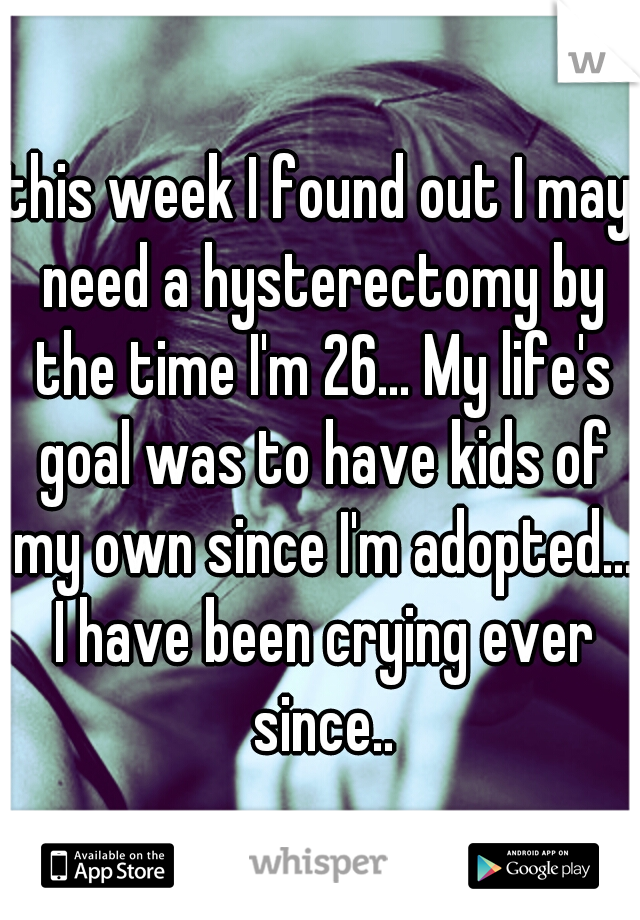 this week I found out I may need a hysterectomy by the time I'm 26... My life's goal was to have kids of my own since I'm adopted... I have been crying ever since..