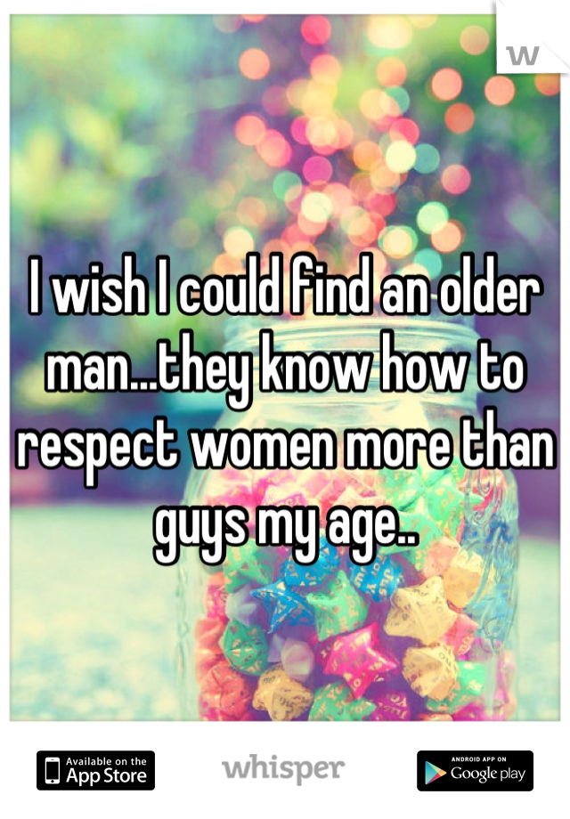 I wish I could find an older man...they know how to respect women more than guys my age..