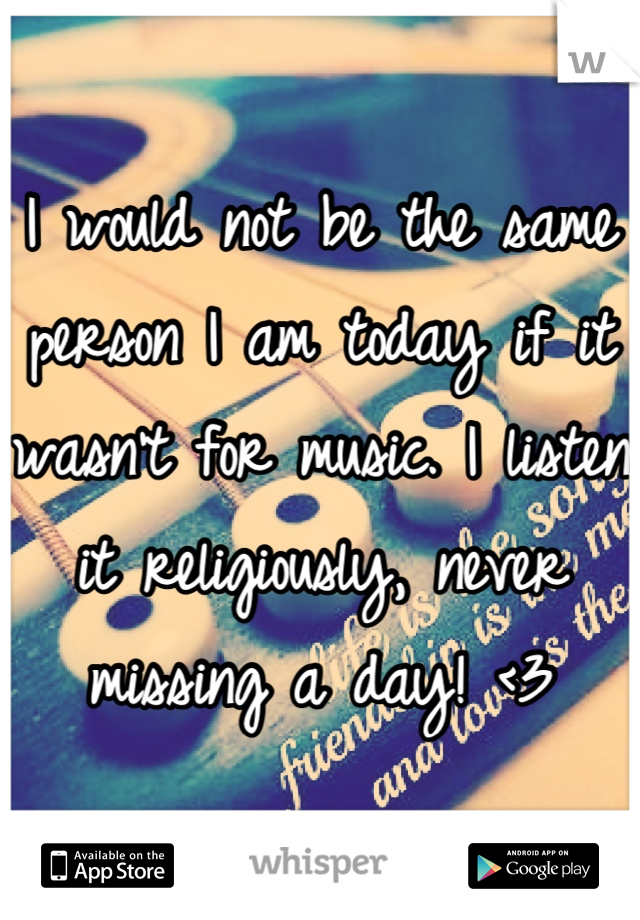 I would not be the same person I am today if it wasn't for music. I listen it religiously, never missing a day! <3