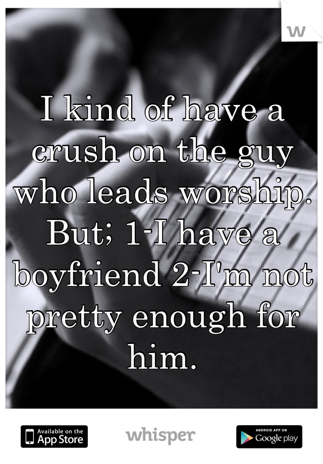 I kind of have a crush on the guy who leads worship. But; 1-I have a boyfriend 2-I'm not pretty enough for him. 