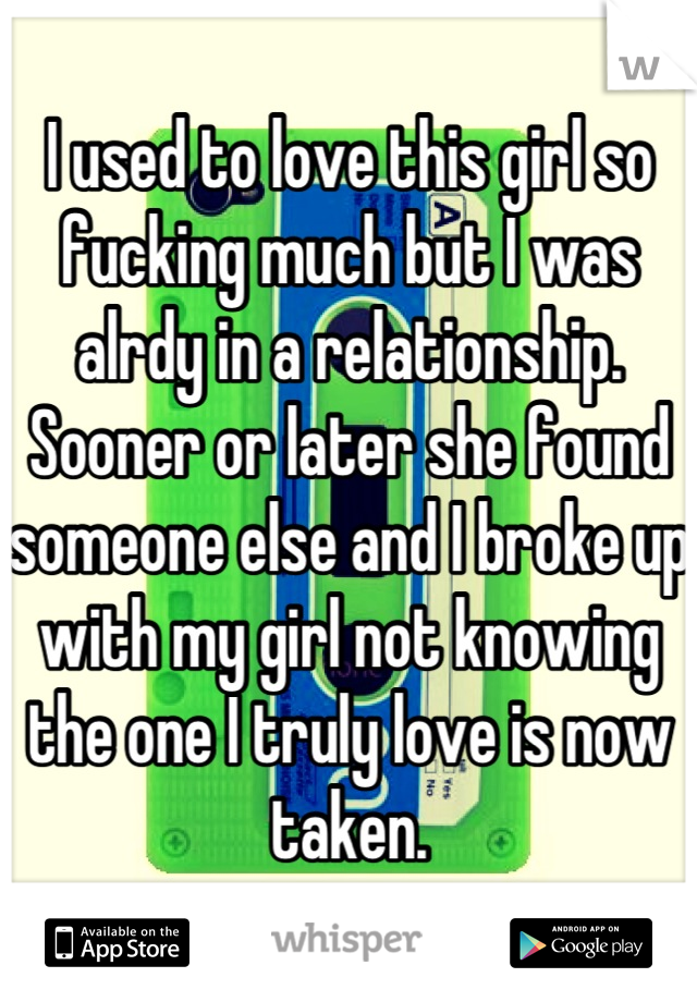 I used to love this girl so fucking much but I was alrdy in a relationship. Sooner or later she found someone else and I broke up with my girl not knowing the one I truly love is now taken.