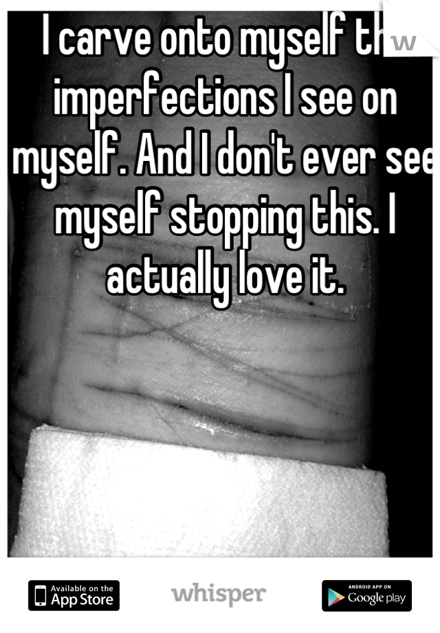 I carve onto myself the imperfections I see on myself. And I don't ever see myself stopping this. I actually love it.