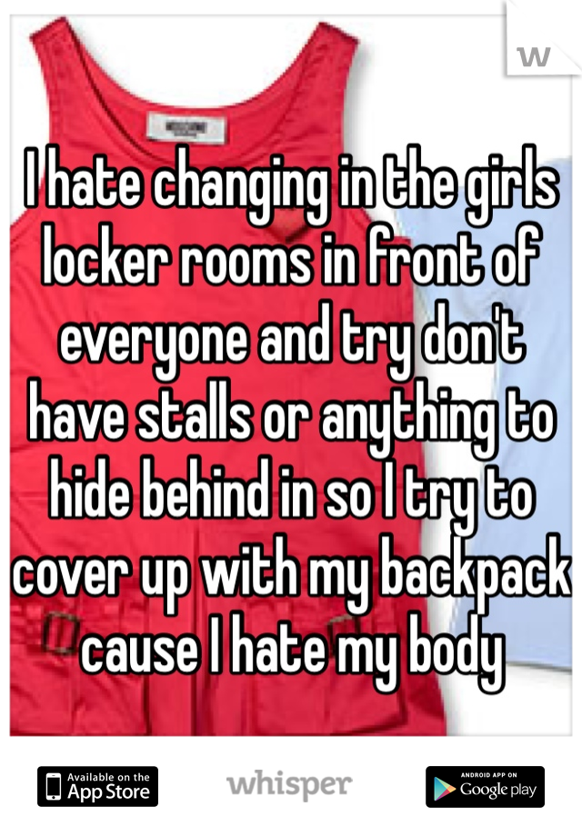 I hate changing in the girls locker rooms in front of everyone and try don't have stalls or anything to hide behind in so I try to cover up with my backpack cause I hate my body 