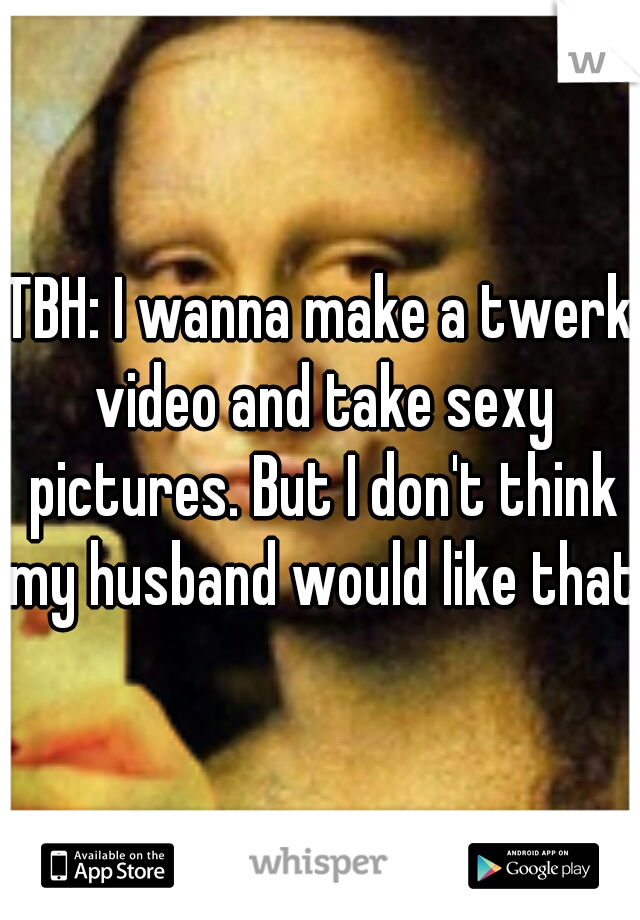 TBH: I wanna make a twerk video and take sexy pictures. But I don't think my husband would like that.