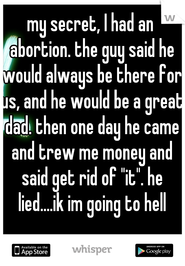 my secret, I had an abortion. the guy said he would always be there for us, and he would be a great dad. then one day he came and trew me money and said get rid of "it". he lied....ik im going to hell