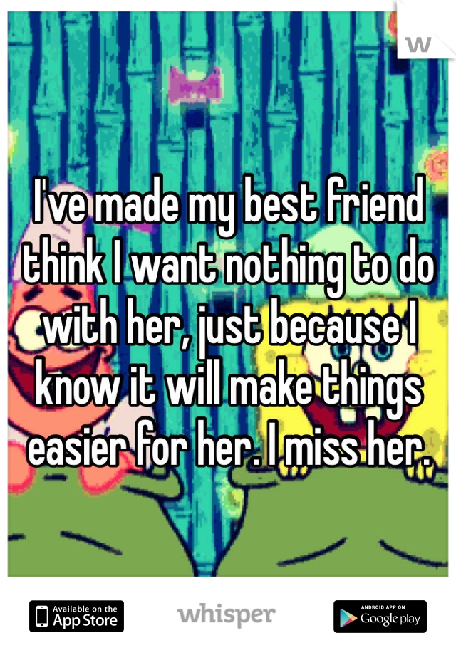 I've made my best friend think I want nothing to do with her, just because I know it will make things easier for her. I miss her. 