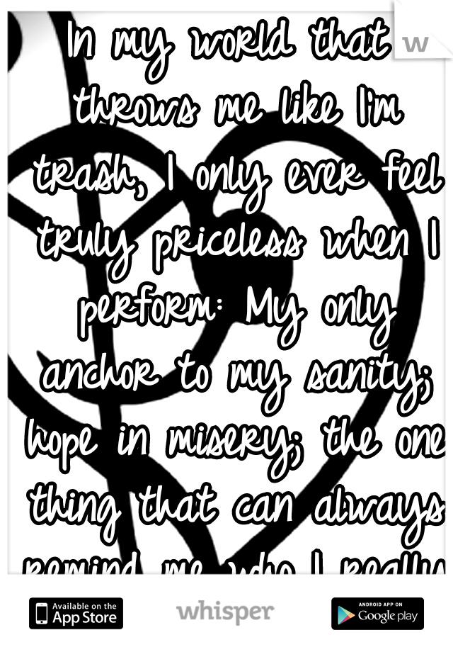 In my world that throws me like I'm trash, I only ever feel truly priceless when I perform: My only anchor to my sanity; hope in misery; the one thing that can always remind me who I really am: music.