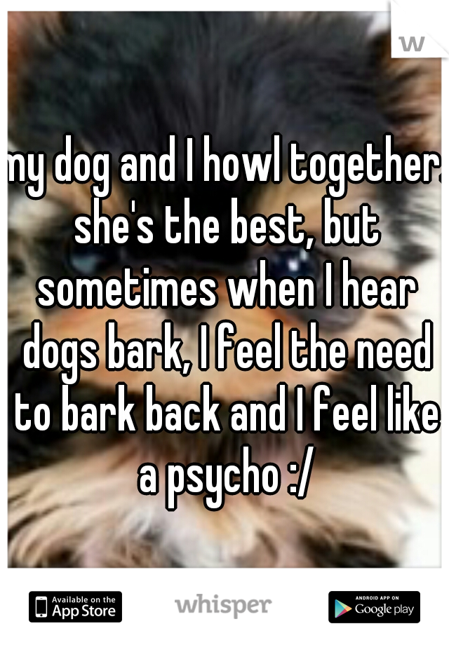 my dog and I howl together. she's the best, but sometimes when I hear dogs bark, I feel the need to bark back and I feel like a psycho :/